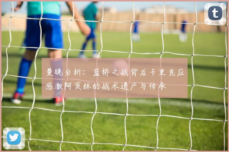 曼晚分析：蓝桥之战背后卡里克应感激阿莫林的战术遗产与传承