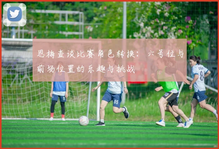 恩梅查谈比赛角色转换：六号位与前场位置的乐趣与挑战