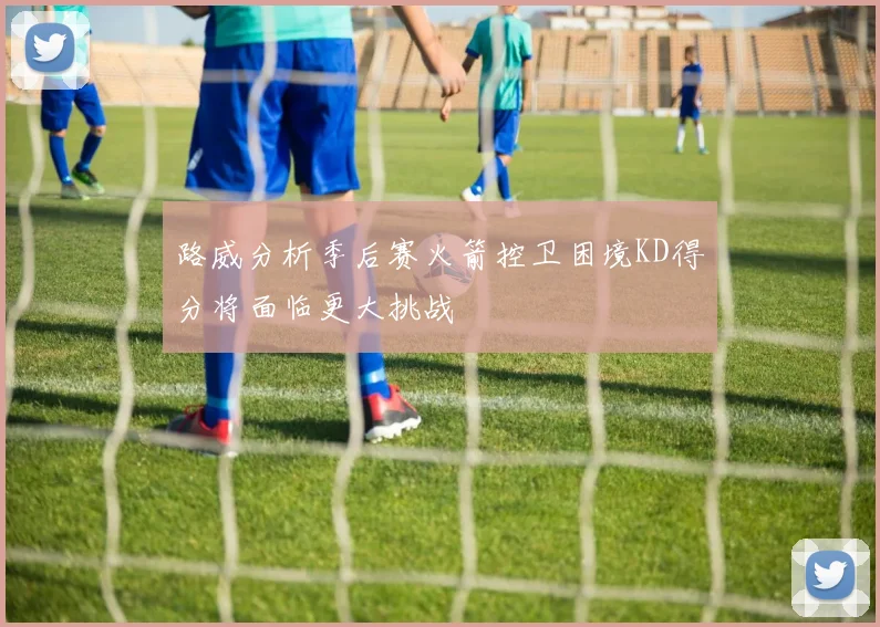 路威分析季后赛火箭控卫困境KD得分将面临更大挑战