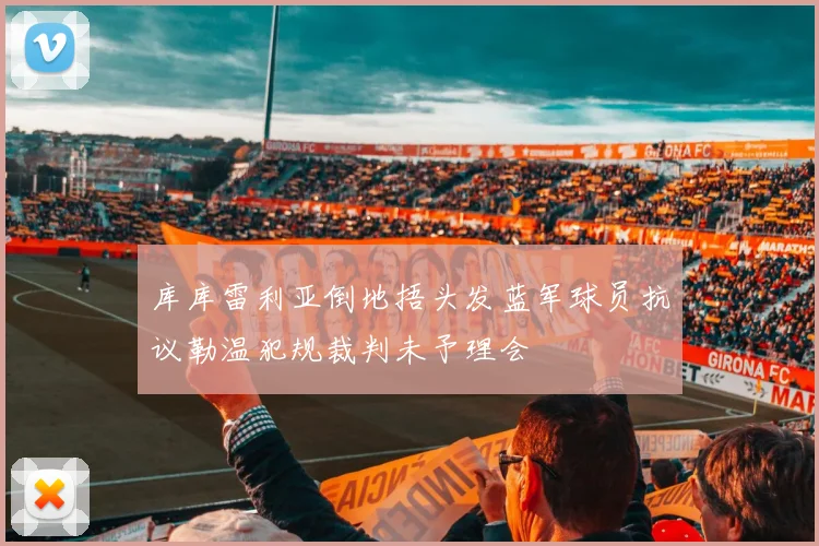 库库雷利亚倒地捂头发蓝军球员抗议勒温犯规裁判未予理会