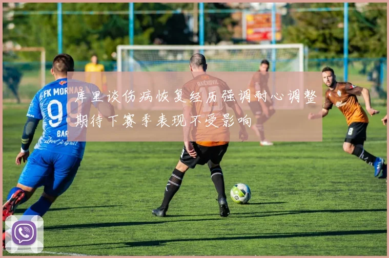 库里谈伤病恢复经历强调耐心调整期待下赛季表现不受影响