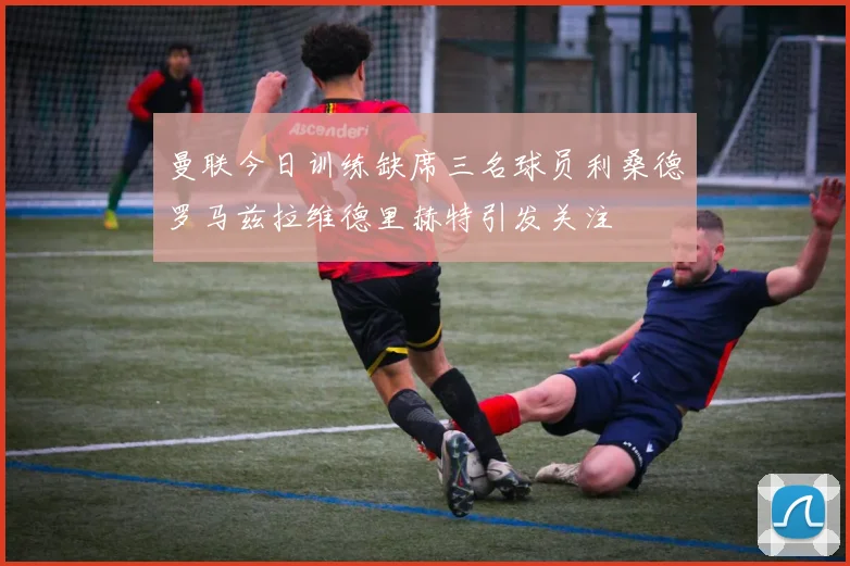 曼联今日训练缺席三名球员利桑德罗马兹拉维德里赫特引发关注