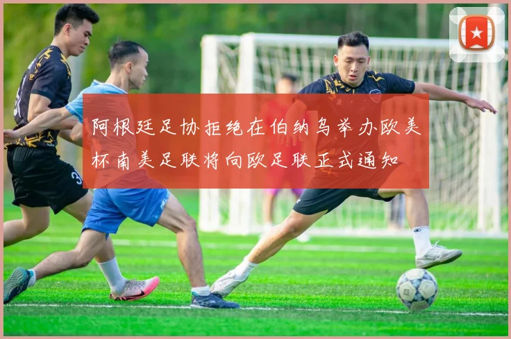 阿根廷足协拒绝在伯纳乌举办欧美杯南美足联将向欧足联正式通知