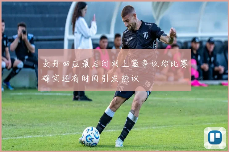 麦丹回应最后时刻上篮争议称比赛确实还有时间引发热议