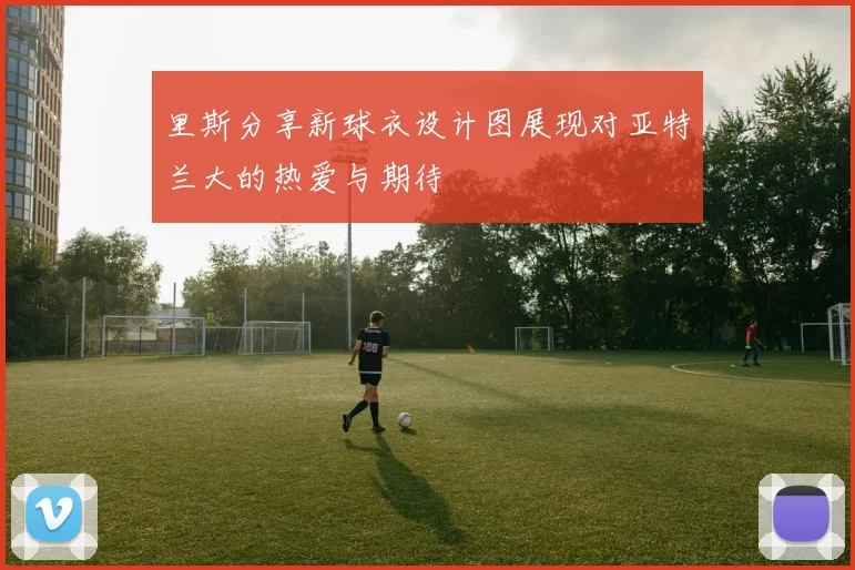 里斯分享新球衣设计图展现对亚特兰大的热爱与期待