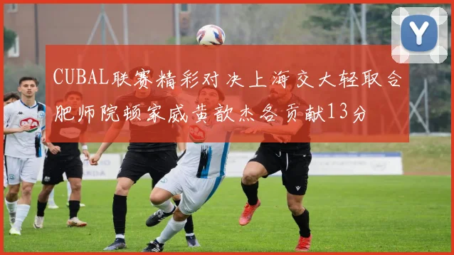 CUBAL联赛精彩对决上海交大轻取合肥师院顿家威黄歆杰各贡献13分