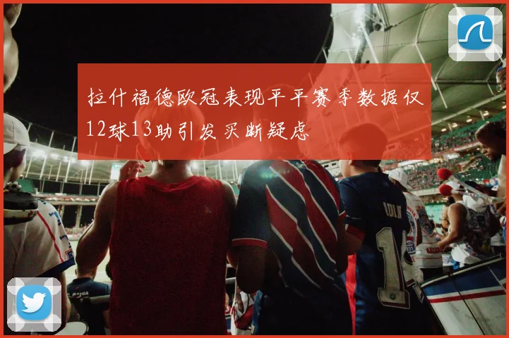 拉什福德欧冠表现平平赛季数据仅12球13助引发买断疑虑