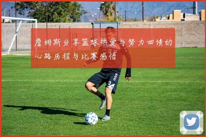 詹姆斯分享篮球热爱与努力回馈的心路历程与比赛感悟