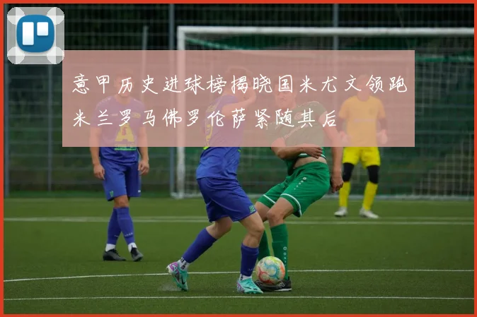 意甲历史进球榜揭晓国米尤文领跑米兰罗马佛罗伦萨紧随其后