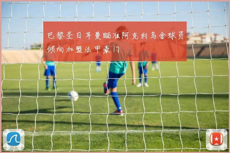 巴黎圣日耳曼瞄准阿克利乌舍球员倾向加盟法甲豪门